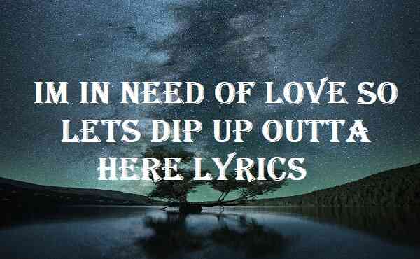 Im In Need Of Love So Lets Dip Up Outta Here Lyrics