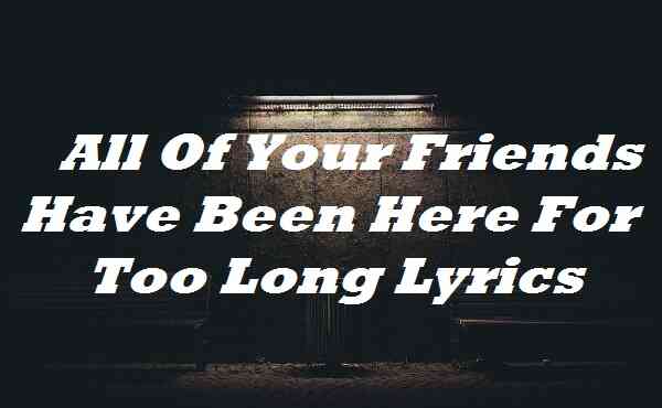 All Of Your Friends Have Been Here For Too Long Lyrics