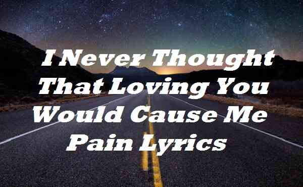I Never Thought That Loving You Would Cause Me Pain Lyrics