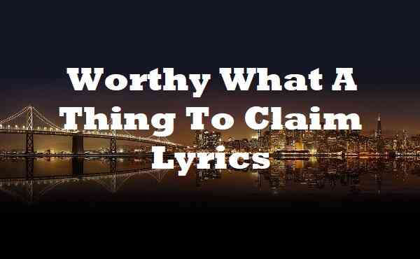 Worthy What A Thing To Claim Lyrics