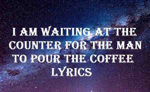 I Am Waiting At The Counter For The Man To Pour The Coffee Lyrics