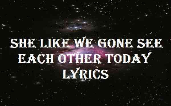 She Like We Gone See Each Other Today Lyrics